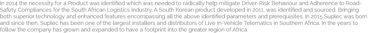 In 2014 the necessity for a Product was identified which was needed to radically help mitigate Driver-Risk Behaviour and Adherence to Road-Safety Compliances for the South African Logistics Industry. A South Korean product developed in 2011, was identified and sourced. Bringing both superior technology and enhanced features encompassing all the above identified parameters and prerequisites. In 2015 Suplec was born and since then, Suplec has been one of the largest installers and distributors of Live In-Vehicle Telematics in Southern Africa. In the years to follow the company has grown and expanded to have a footprint into the greater region of Africa